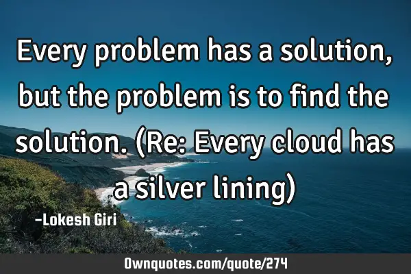 Every problem has a solution, but the problem is to find the solution. (Re: Every cloud has a
