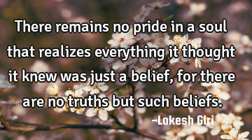 There remains no pride in a soul that realizes everything it thought it knew was just a belief, for