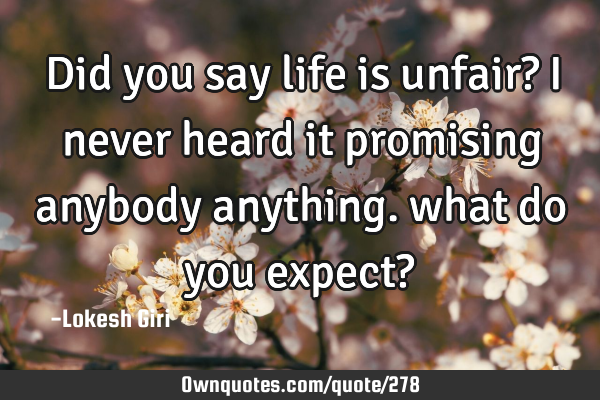 Did you say life is unfair? I never heard it promising anybody anything. what do you expect?