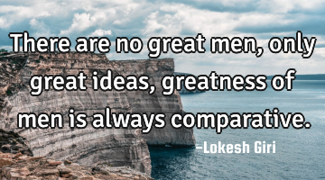 There are no great men, only great ideas, greatness of men is always