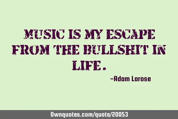 Music is my escape from the bullshit in