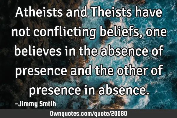 Atheists and Theists have not conflicting beliefs, one believes in the absence of presence and the
