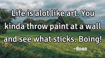 Life is alot like art. You kinda throw paint at a wall and see what sticks. Boing!
