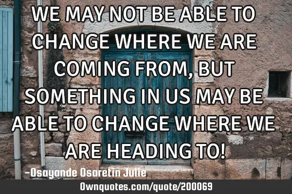 WE MAY NOT BE ABLE TO CHANGE WHERE WE ARE COMING FROM, BUT SOMETHING IN US MAY BE ABLE TO CHANGE WHE