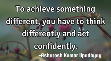To achieve something different, you have to think differently and act confidently.