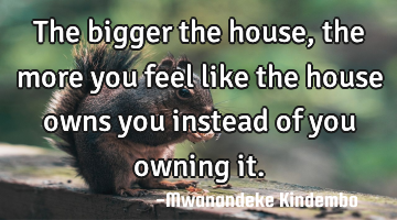 The bigger the house, the more you feel like the house owns you instead of you owning it.