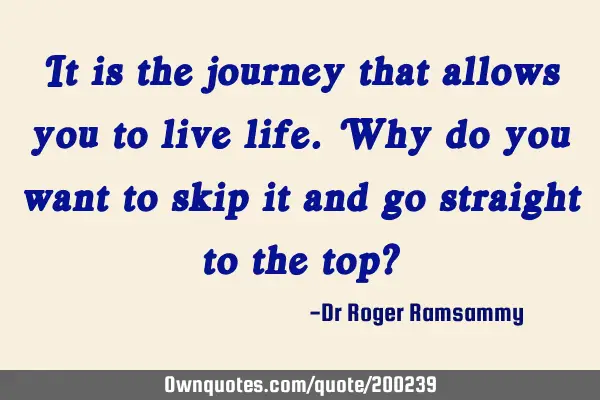 It is the journey that allows you to live life. Why do you want to skip it and go straight to the