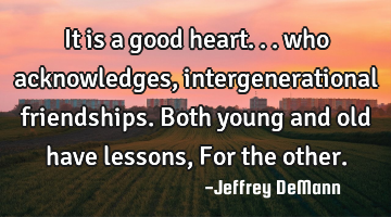 It is a good heart...
who acknowledges, intergenerational friendships.
Both young and old have