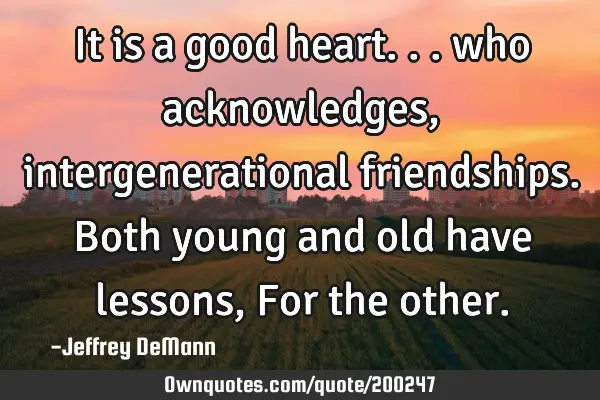 It is a good heart...
who acknowledges, intergenerational friendships.
Both young and old have