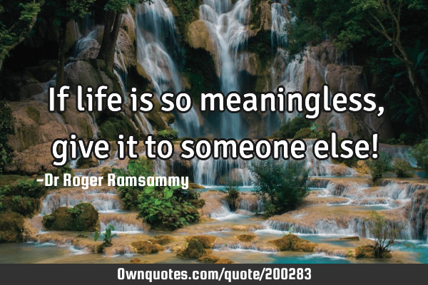 If life is so meaningless, give it to someone else!