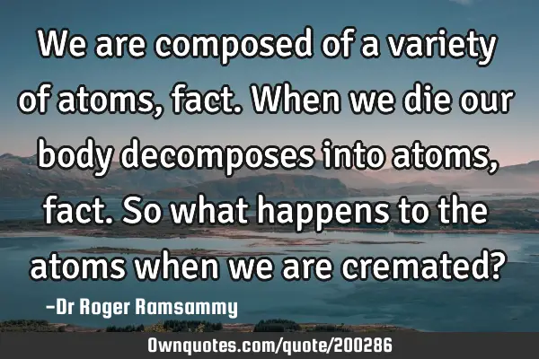 We are composed of a variety of atoms, fact. When we die our body decomposes into atoms, fact. So