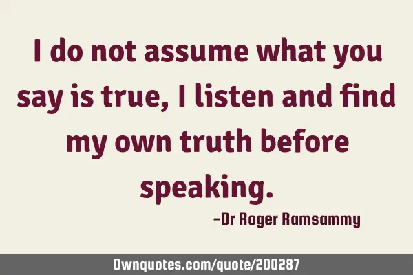 I do not assume what you say is true, I listen and find my own truth before