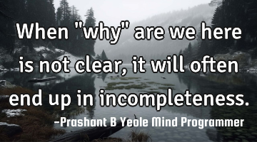 When "why"
are we here is
not clear, it will
often end up in
incompleteness.
