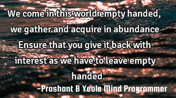 We come in this world empty handed,
we gather and acquire in
abundance
Ensure that you
give it