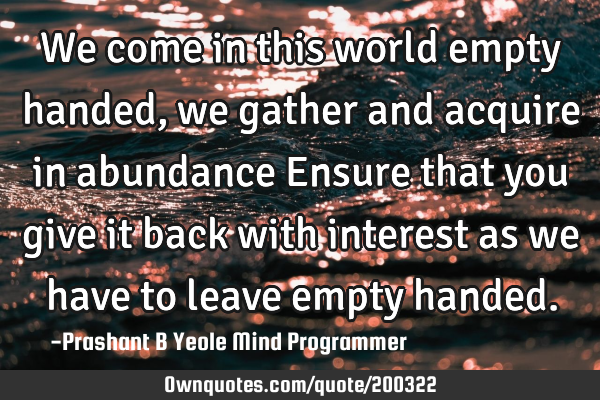 We come in this world empty handed,
we gather and acquire in
abundance
Ensure that you 
give it