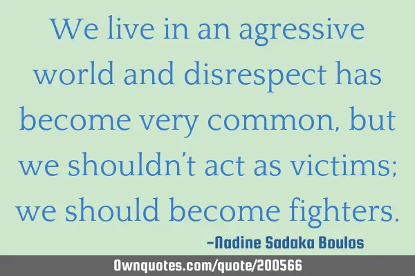 We live in an agressive world and disrespect has become very common, but we shouldn’t act as