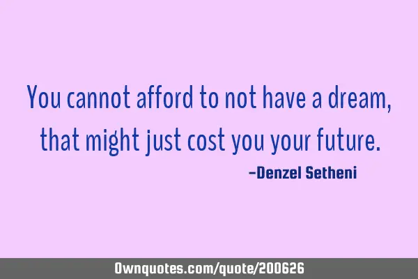 You cannot afford to not have a dream, that might just cost you your