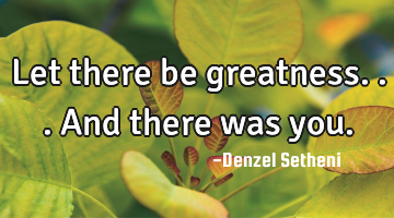 Let there be greatness...and there was you.