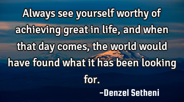 Always see yourself worthy of achieving great in life, and when that day comes, the world would