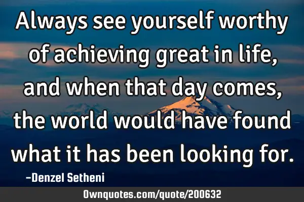 Always see yourself worthy of achieving great in life, and when that day comes, the world would