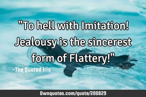 "To hell with Imitation! Jealousy is the sincerest form of Flattery!"