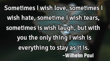 Sometimes i wish love, sometimes i wish hate, sometime i wish tears, sometimes is wish laugh, but