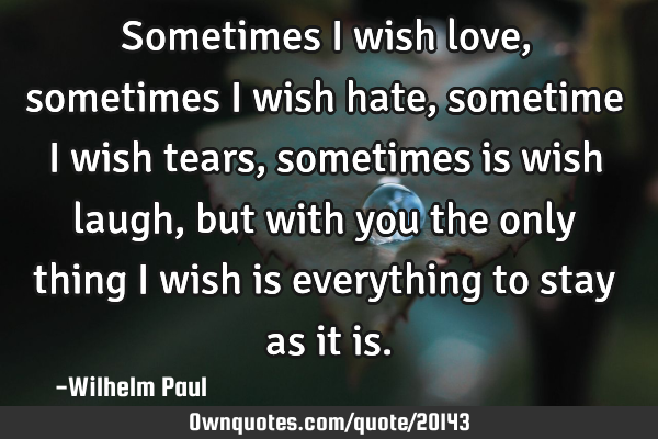 Sometimes i wish love, sometimes i wish hate, sometime i wish tears, sometimes is wish laugh, but