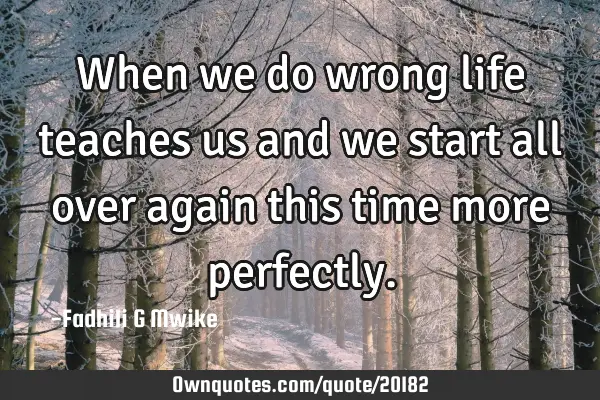 When we do wrong life teaches us and we start all over again this time more