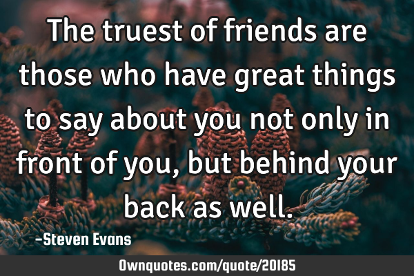 The truest of friends are those who have great things to say about you not only in front of you,