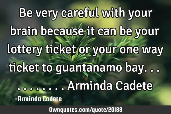Be very careful with your brain because it can be your lottery ticket or your one way ticket to