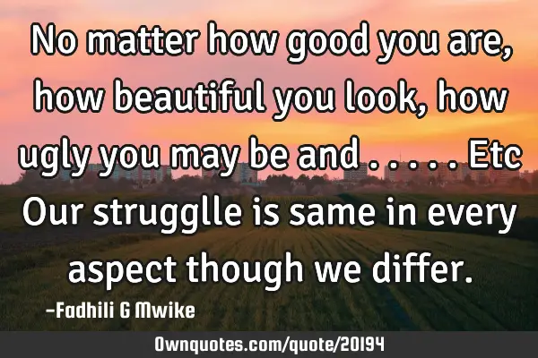 No matter how good you are,how beautiful you look, how ugly you may be and .....etc Our strugglle