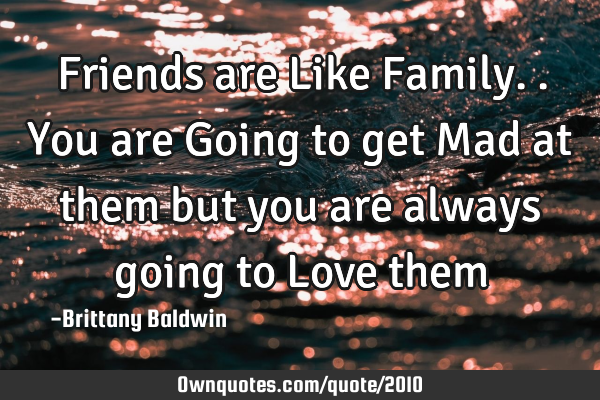 Friends are Like Family.. You are Going to get Mad at them but you are always going to Love