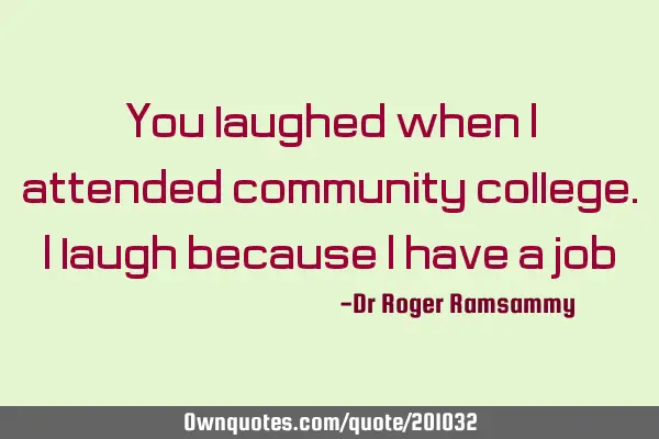 You laughed when I attended community college. I laugh because I have a job!