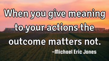 When you give meaning to your actions the outcome matters not.