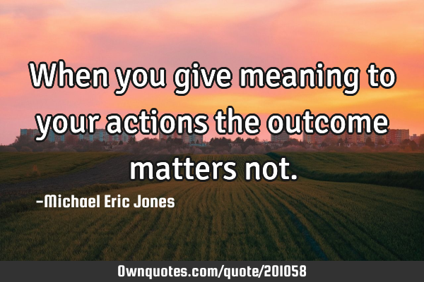 When you give meaning to your actions the outcome matters