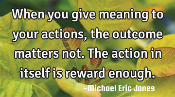 When you give meaning to your actions,the outcome matters not. The action in itself is reward
