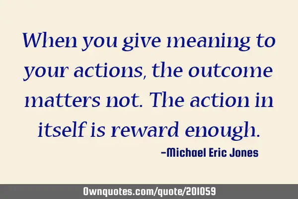 When you give meaning to your actions,the outcome matters not. The action in itself is reward