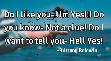 Do I like you- Um Yes!!! Do you know- Not a clue! Do I want to tell you- Hell Yes!