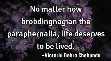 No matter how brobdingnagian the paraphernalia, life deserves to be lived.