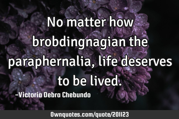 No matter how brobdingnagian the paraphernalia, life deserves to be