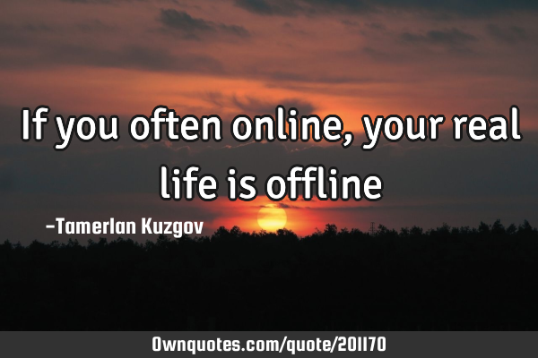 If you often online, your real life is