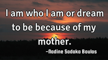 I am who I am or dream to be because of my mother.