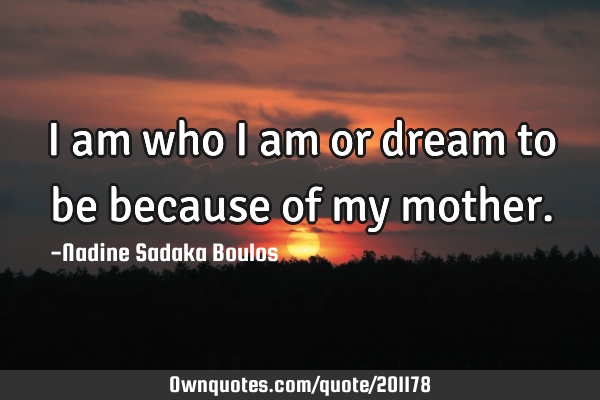 I am who I am or dream to be because of my