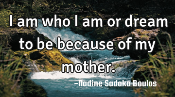 I am who I am or dream to be because of my mother.