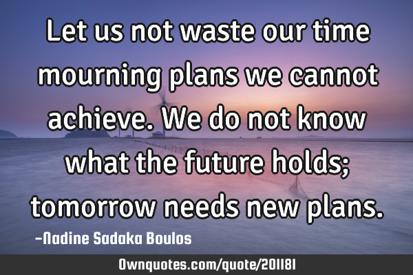 Let us not waste our time mourning plans we cannot achieve. We do not know what the future holds;