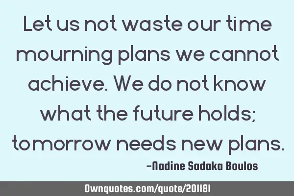 Let us not waste our time mourning plans we cannot achieve. We do not know what the future holds;