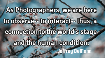 As Photographers,
we are here to observe--
to interact-- thus, 
a connection to the world