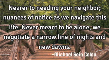 Nearer to needing your neighbor; nuances of notice as we navigate this life. Never meant to be