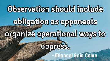 Observation should include obligation as opponents organize operational ways to oppress.