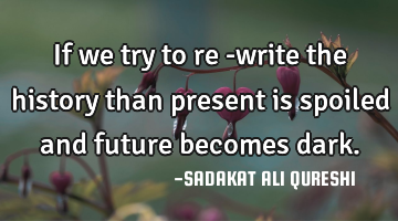 If we try to re -write the history than present is spoiled and future becomes dark.